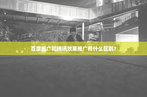 百度推广和腾讯效果推广有什么区别？
