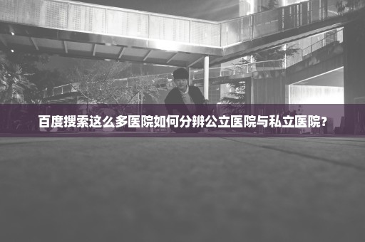 百度搜索这么多医院如何分辨公立医院与私立医院？