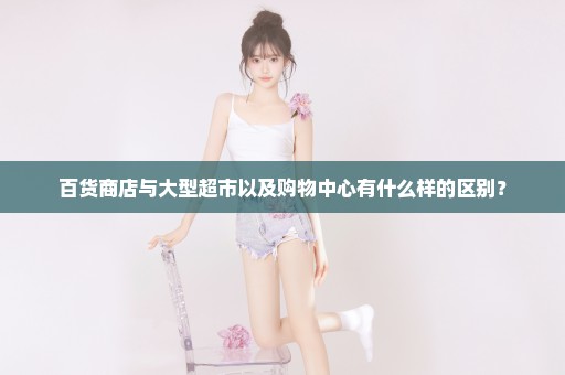 百货商店与大型超市以及购物中心有什么样的区别？