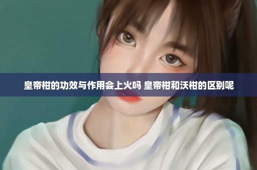 皇帝柑的功效与作用会上火吗 皇帝柑和沃柑的区别呢