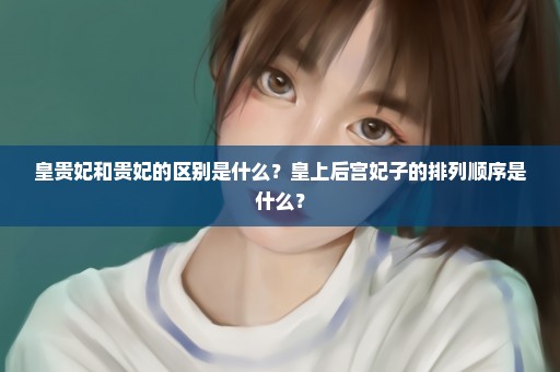 皇贵妃和贵妃的区别是什么？皇上后宫妃子的排列顺序是什么？