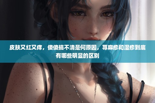 皮肤又红又痒，傻傻搞不清是何原因，荨麻疹和湿疹到底有哪些明显的区别