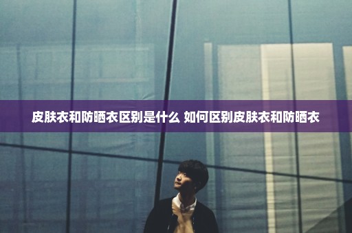皮肤衣和防晒衣区别是什么 如何区别皮肤衣和防晒衣