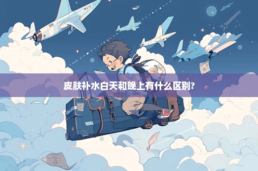 皮肤补水白天和晚上有什么区别?