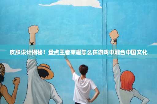 皮肤设计揭秘！盘点王者荣耀怎么在游戏中融合中国文化