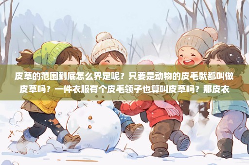皮草的范围到底怎么界定呢？只要是动物的皮毛就都叫做皮草吗？一件衣服有个皮毛领子也算叫皮草吗？那皮衣