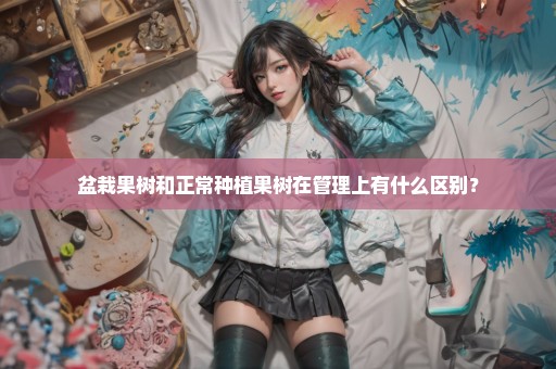 盆栽果树和正常种植果树在管理上有什么区别？