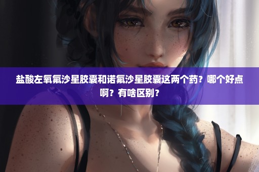 盐酸左氧氟沙星胶囊和诺氟沙星胶囊这两个药？哪个好点啊？有啥区别？