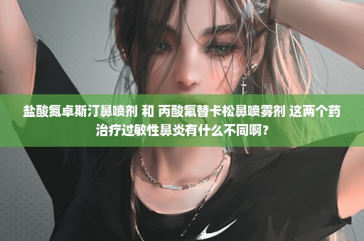 盐酸氮卓斯汀鼻喷剂 和 丙酸氟替卡松鼻喷雾剂 这两个药治疗过敏性鼻炎有什么不同啊？