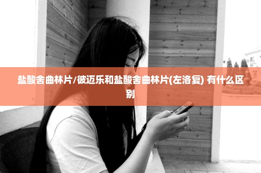 盐酸舍曲林片/彼迈乐和盐酸舍曲林片(左洛复) 有什么区别