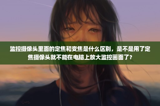 监控摄像头里面的定焦和变焦是什么区别，是不是用了定焦摄像头就不能在电脑上放大监控画面了？