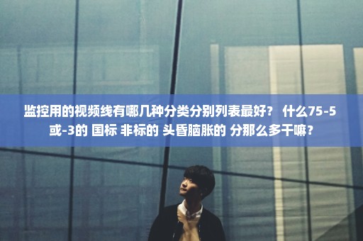 监控用的视频线有哪几种分类分别列表最好？ 什么75-5 或-3的 国标 非标的 头昏脑胀的 分那么多干嘛？