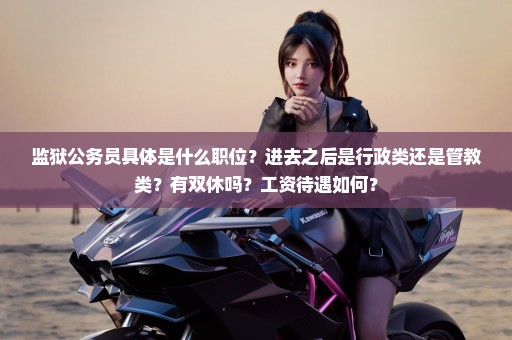 监狱公务员具体是什么职位？进去之后是行政类还是管教类？有双休吗？工资待遇如何？