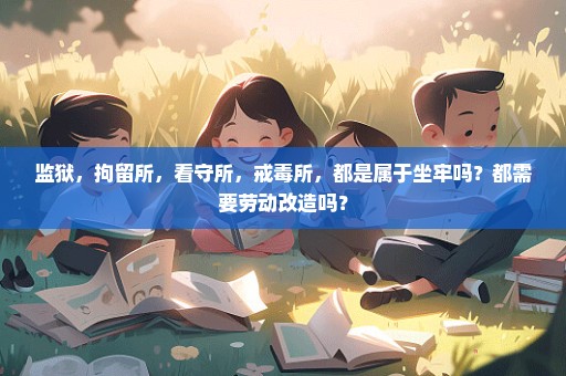监狱，拘留所，看守所，戒毒所，都是属于坐牢吗？都需要劳动改造吗？