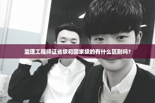 监理工程师证省级和国家级的有什么区别吗？