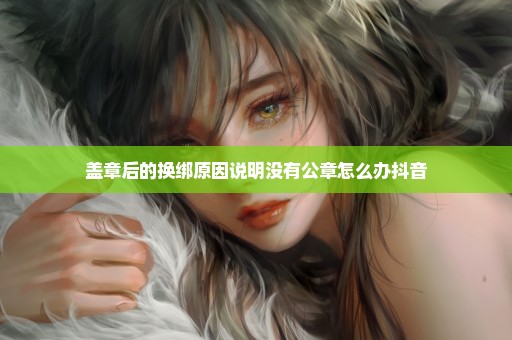 盖章后的换绑原因说明没有公章怎么办抖音