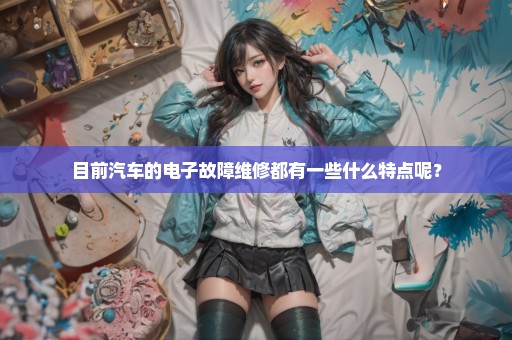 目前汽车的电子故障维修都有一些什么特点呢？