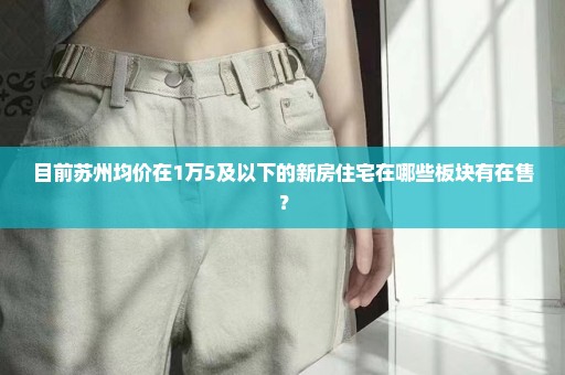 目前苏州均价在1万5及以下的新房住宅在哪些板块有在售？