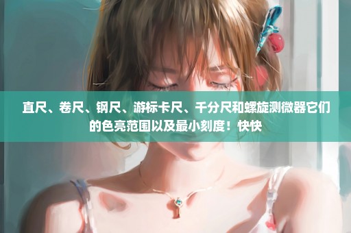 直尺、卷尺、钢尺、游标卡尺、千分尺和螺旋测微器它们的色亮范围以及最小刻度！快快
