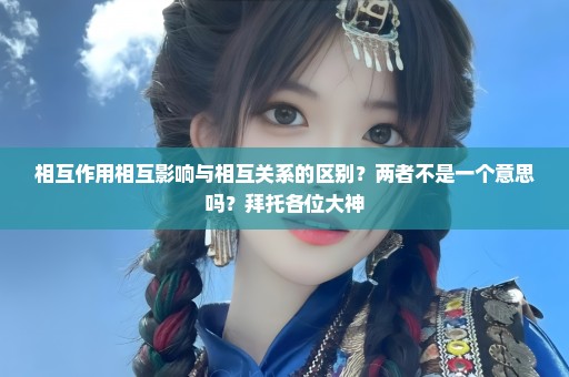 相互作用相互影响与相互关系的区别？两者不是一个意思吗？拜托各位大神