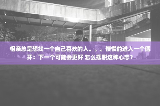 相亲总是想找一个自己喜欢的人。。。慢慢的进入一个循环：下一个可能会更好 怎么摆脱这种心态？