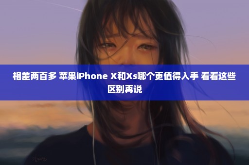 相差两百多 苹果iPhone X和Xs哪个更值得入手 看看这些区别再说