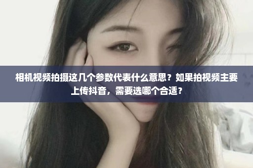 相机视频拍摄这几个参数代表什么意思？如果拍视频主要上传抖音，需要选哪个合适？