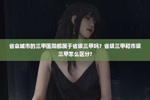 省会城市的三甲医院都属于省级三甲吗？省级三甲和市级三甲怎么区分?