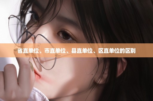 省直单位、市直单位、县直单位、区直单位的区别