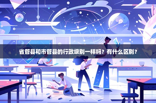 省管县和市管县的行政级别一样吗？有什么区别？