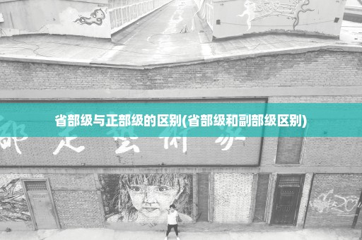 省部级与正部级的区别(省部级和副部级区别)