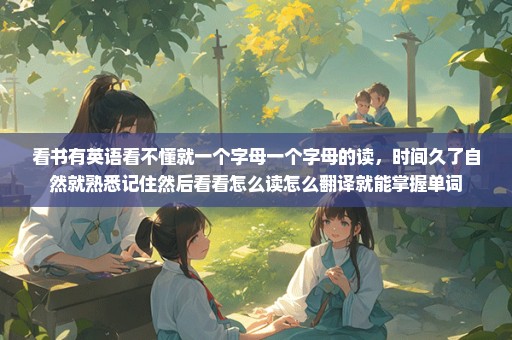 看书有英语看不懂就一个字母一个字母的读，时间久了自然就熟悉记住然后看看怎么读怎么翻译就能掌握单词