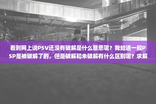 看到网上说PSV还没有破解是什么意思呢？我知道一般PSP是被破解了的，但是破解和未破解有什么区别呢？求解