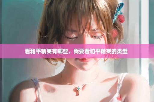 看和平精英有哪些，我要看和平精英的类型 