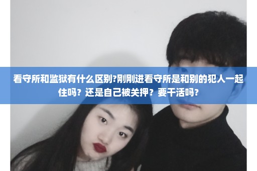 看守所和监狱有什么区别?刚刚进看守所是和别的犯人一起住吗？还是自己被关押？要干活吗？