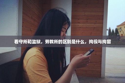 看守所和监狱，劳教所的区别是什么，拘役与拘留