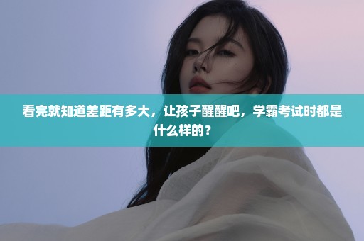看完就知道差距有多大，让孩子醒醒吧，学霸考试时都是什么样的？