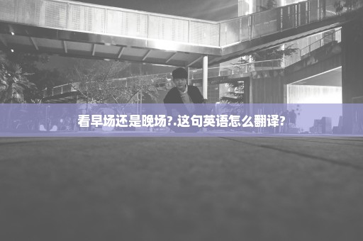 看早场还是晚场?.这句英语怎么翻译?