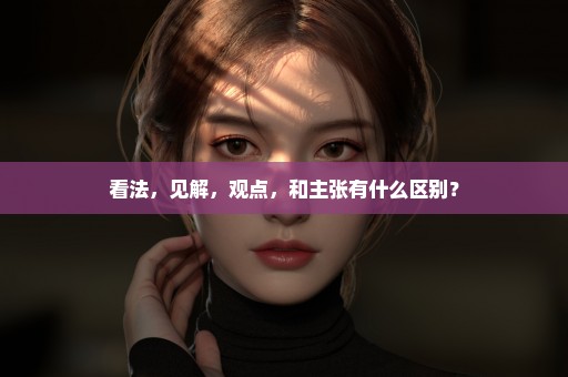 看法，见解，观点，和主张有什么区别？