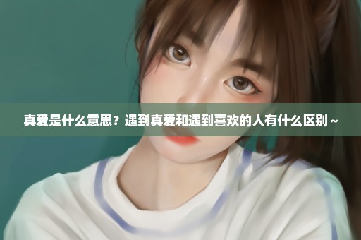真爱是什么意思？遇到真爱和遇到喜欢的人有什么区别～