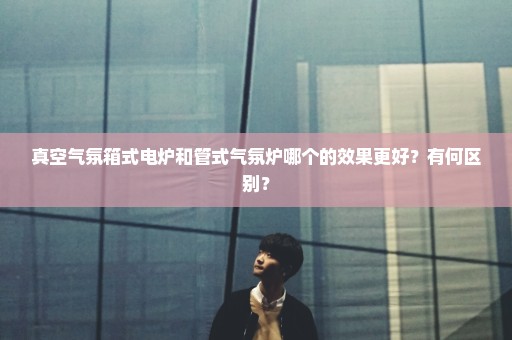 真空气氛箱式电炉和管式气氛炉哪个的效果更好？有何区别？