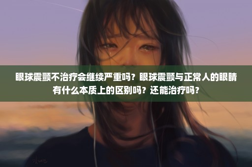 眼球震颤不治疗会继续严重吗？眼球震颤与正常人的眼睛有什么本质上的区别吗？还能治疗吗？