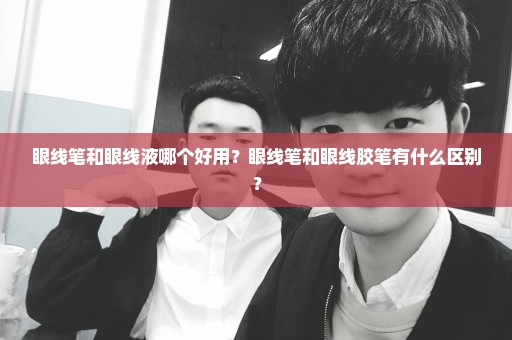 眼线笔和眼线液哪个好用？眼线笔和眼线胶笔有什么区别？
