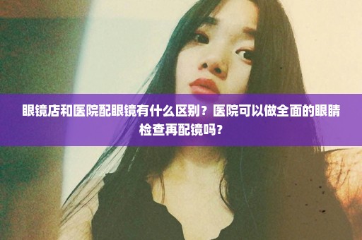 眼镜店和医院配眼镜有什么区别？医院可以做全面的眼睛检查再配镜吗？
