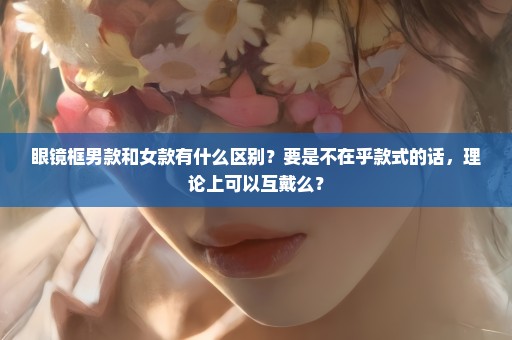 眼镜框男款和女款有什么区别？要是不在乎款式的话，理论上可以互戴么？