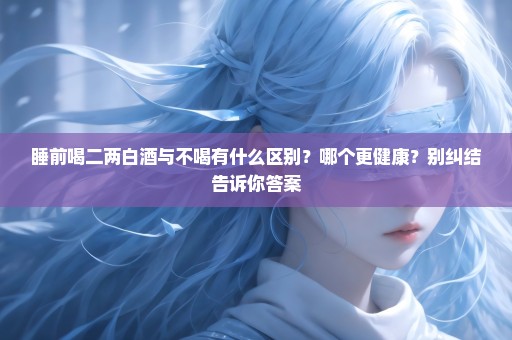 睡前喝二两白酒与不喝有什么区别？哪个更健康？别纠结告诉你答案