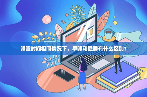 睡眠时间相同情况下，早睡和晚睡有什么区别？