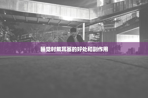 睡觉时戴耳塞的好处和副作用