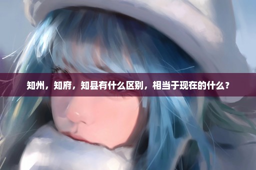 知州，知府，知县有什么区别，相当于现在的什么？