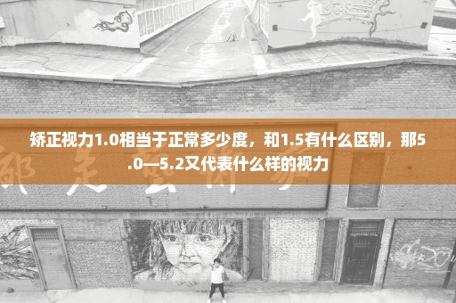 矫正视力1.0相当于正常多少度，和1.5有什么区别，那5.0—5.2又代表什么样的视力